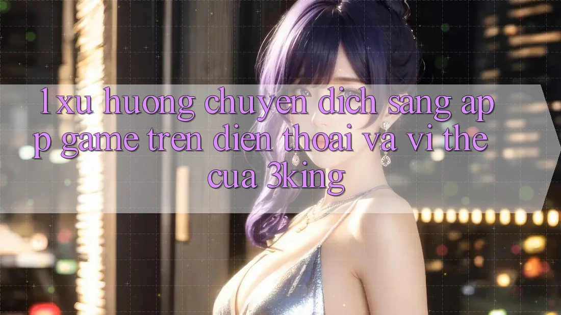1. Xu Hướng Chuyển Dịch Sang App Game trên điện thoại Và Vị Thế Của 3king