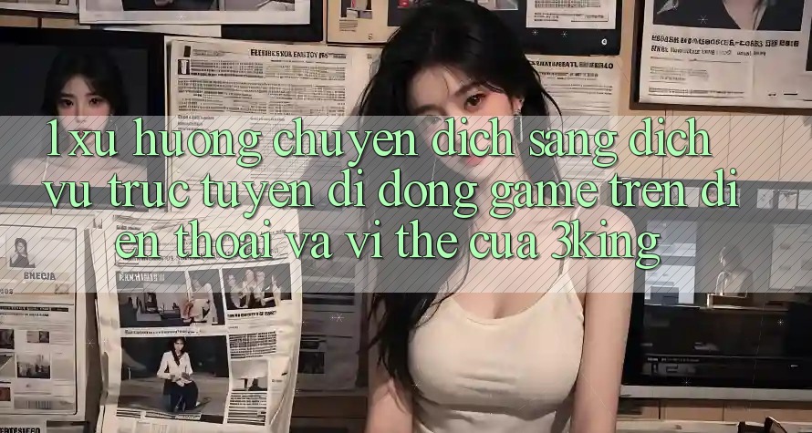 1. Xu Hướng Chuyển Dịch Sang Dịch vụ trực tuyến di động Game trên điện thoại Và Vị Thế Của 3king 1. Xu Hướng Chuyển Dịch Sang Dịch vụ trực tuyến di động Game trên điện thoại Và Vị Thế Của 3king
