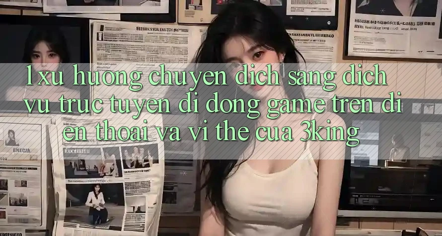 1. Xu Hướng Chuyển Dịch Sang Dịch vụ trực tuyến di động Game trên điện thoại Và Vị Thế Của 3king