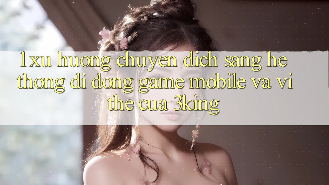 1. Xu Hướng Chuyển Dịch Sang Hệ thống di động Game mobile Và Vị Thế Của 3king 1. Xu Hướng Chuyển Dịch Sang Hệ thống di động Game mobile Và Vị Thế Của 3king