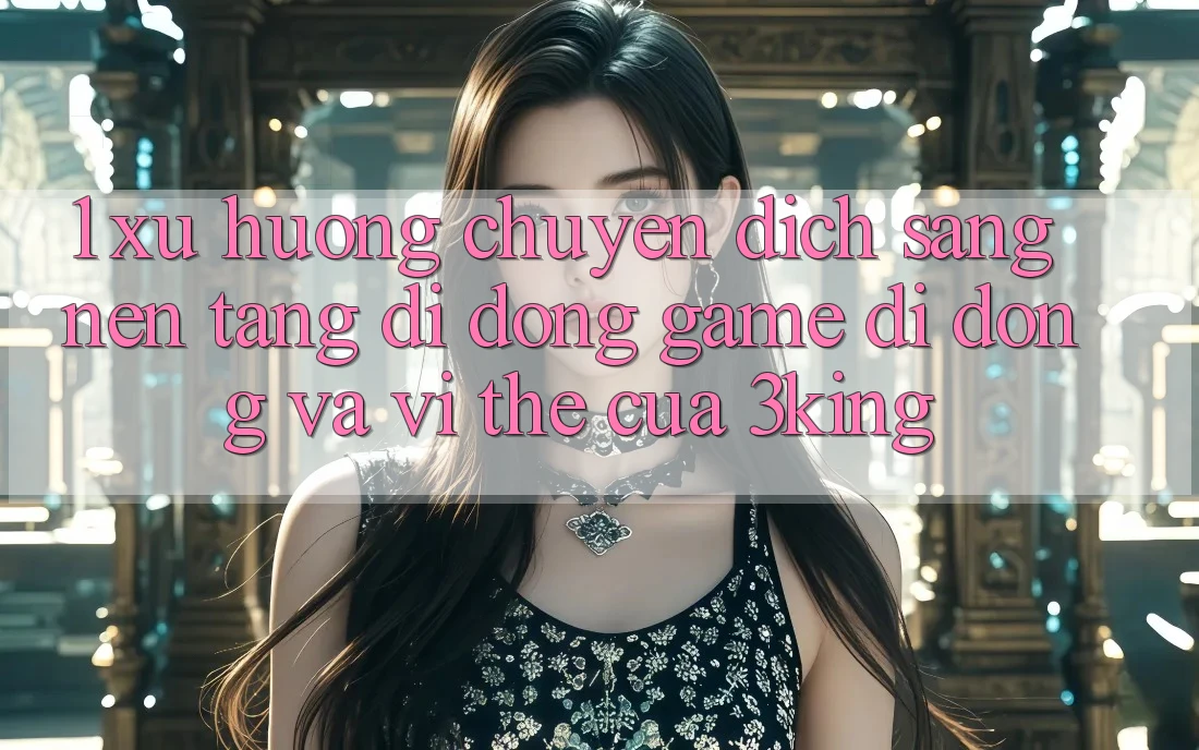 1. Xu Hướng Chuyển Dịch Sang Nền tảng di động Game Di Động Và Vị Thế Của 3king