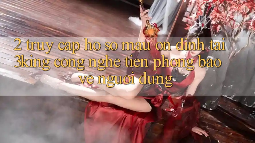 2. Truy cập hồ sơ Mau Ổn định Tại 3king: Công Nghệ Tiên Phong Bảo Vệ Người Dùng 2. Truy cập hồ sơ Mau Ổn định Tại 3king: Công Nghệ Tiên Phong Bảo Vệ Người Dùng