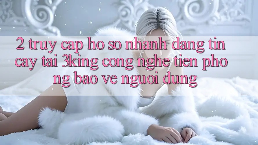 2. Truy cập hồ sơ Nhanh Đáng tin cậy Tại 3king: Công Nghệ Tiên Phong Bảo Vệ Người Dùng 2. Truy cập hồ sơ Nhanh Đáng tin cậy Tại 3king: Công Nghệ Tiên Phong Bảo Vệ Người Dùng