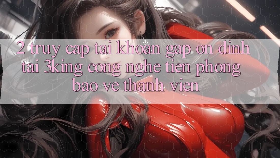 2. Truy cập tài khoản Gấp Ổn định Tại 3king: Công Nghệ Tiên Phong Bảo Vệ Thành viên