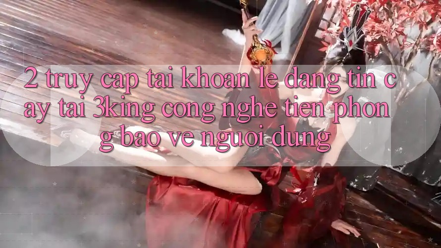 2. Truy cập tài khoản Lẹ Đáng tin cậy Tại 3king: Công Nghệ Tiên Phong Bảo Vệ Người Dùng 2. Truy cập tài khoản Lẹ Đáng tin cậy Tại 3king: Công Nghệ Tiên Phong Bảo Vệ Người Dùng