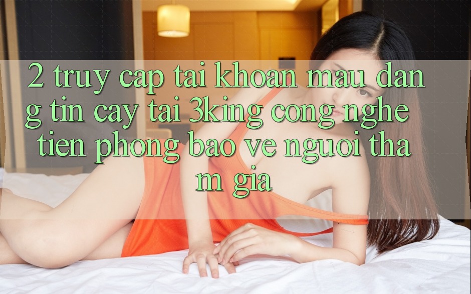2. Truy cập tài khoản Mau Đáng tin cậy Tại 3king: Công Nghệ Tiên Phong Bảo Vệ Người tham gia 2. Truy cập tài khoản Mau Đáng tin cậy Tại 3king: Công Nghệ Tiên Phong Bảo Vệ Người tham gia