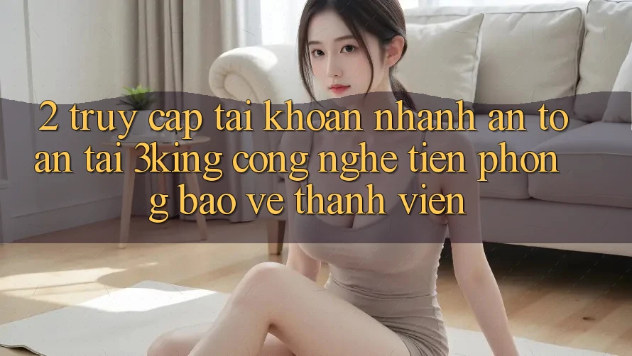2. Truy cập tài khoản Nhanh An Toàn Tại 3king: Công Nghệ Tiên Phong Bảo Vệ Thành viên