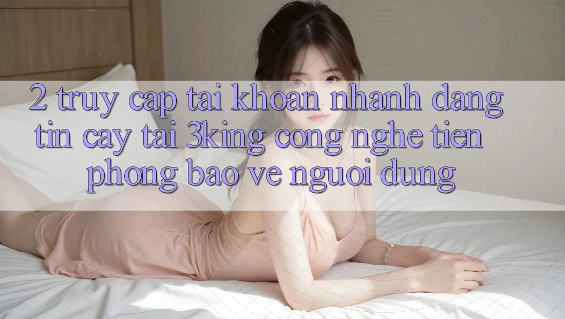 2. Truy cập tài khoản Nhanh Đáng tin cậy Tại 3king: Công Nghệ Tiên Phong Bảo Vệ Người Dùng 2. Truy cập tài khoản Nhanh Đáng tin cậy Tại 3king: Công Nghệ Tiên Phong Bảo Vệ Người Dùng