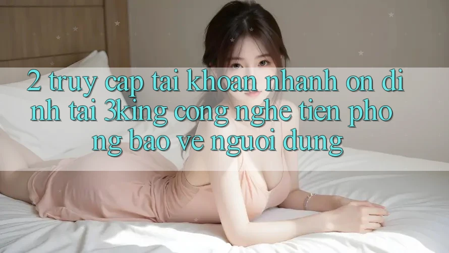 2. Truy cập tài khoản Nhanh Ổn định Tại 3king: Công Nghệ Tiên Phong Bảo Vệ Người Dùng 2. Truy cập tài khoản Nhanh Ổn định Tại 3king: Công Nghệ Tiên Phong Bảo Vệ Người Dùng