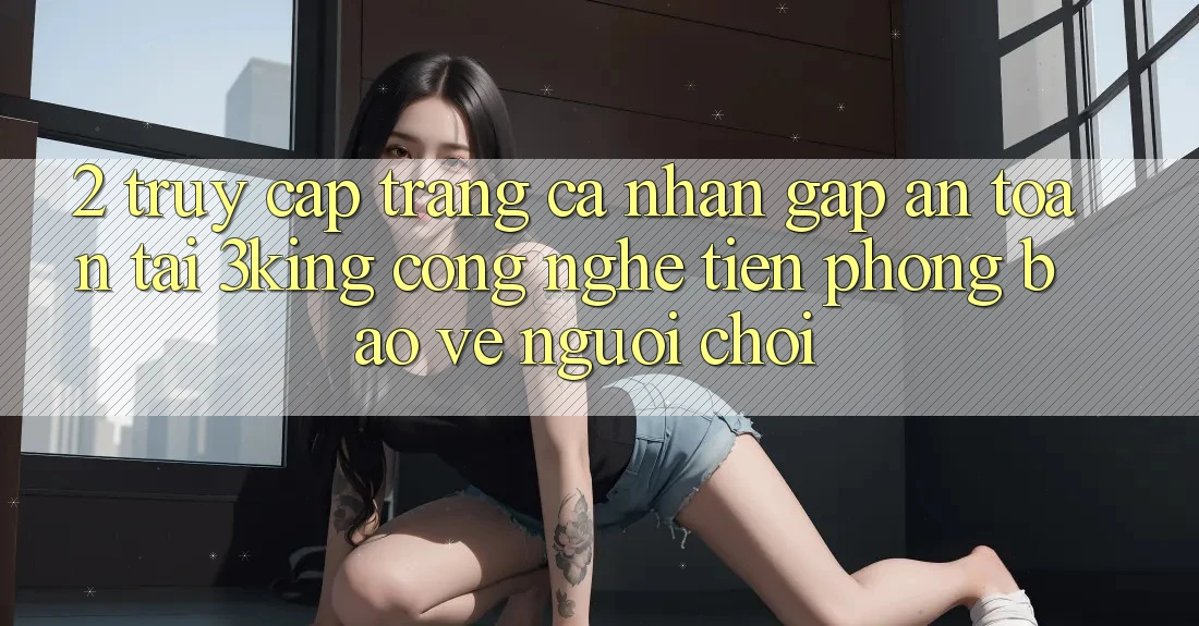 2. Truy cập trang cá nhân Gấp An Toàn Tại 3king: Công Nghệ Tiên Phong Bảo Vệ Người chơi 2. Truy cập trang cá nhân Gấp An Toàn Tại 3king: Công Nghệ Tiên Phong Bảo Vệ Người chơi