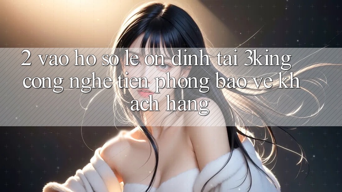 2. Vào hồ sơ Lẹ Ổn định Tại 3king: Công Nghệ Tiên Phong Bảo Vệ Khách hàng 2. Vào hồ sơ Lẹ Ổn định Tại 3king: Công Nghệ Tiên Phong Bảo Vệ Khách hàng
