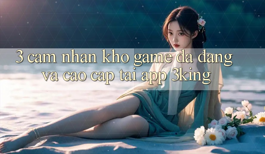 3. Cảm nhận Kho Game Đa Dạng Và Cao cấp Tại App 3king 3. Cảm nhận Kho Game Đa Dạng Và Cao cấp Tại App 3king