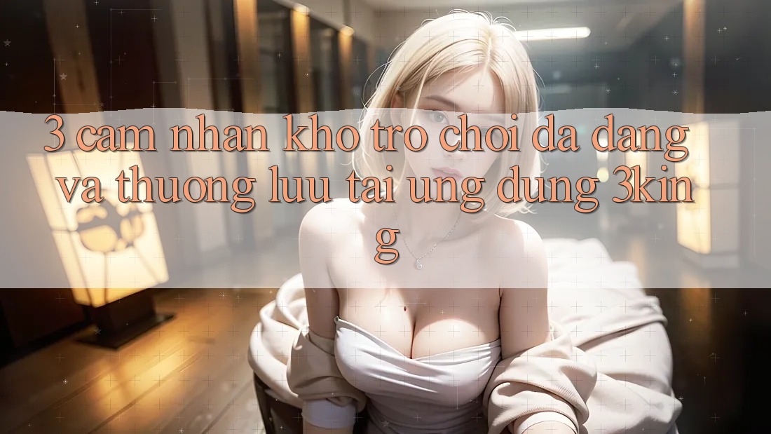 3. Cảm nhận Kho Trò chơi Đa Dạng Và Thượng lưu Tại Ứng dụng 3king 3. Cảm nhận Kho Trò chơi Đa Dạng Và Thượng lưu Tại Ứng dụng 3king
