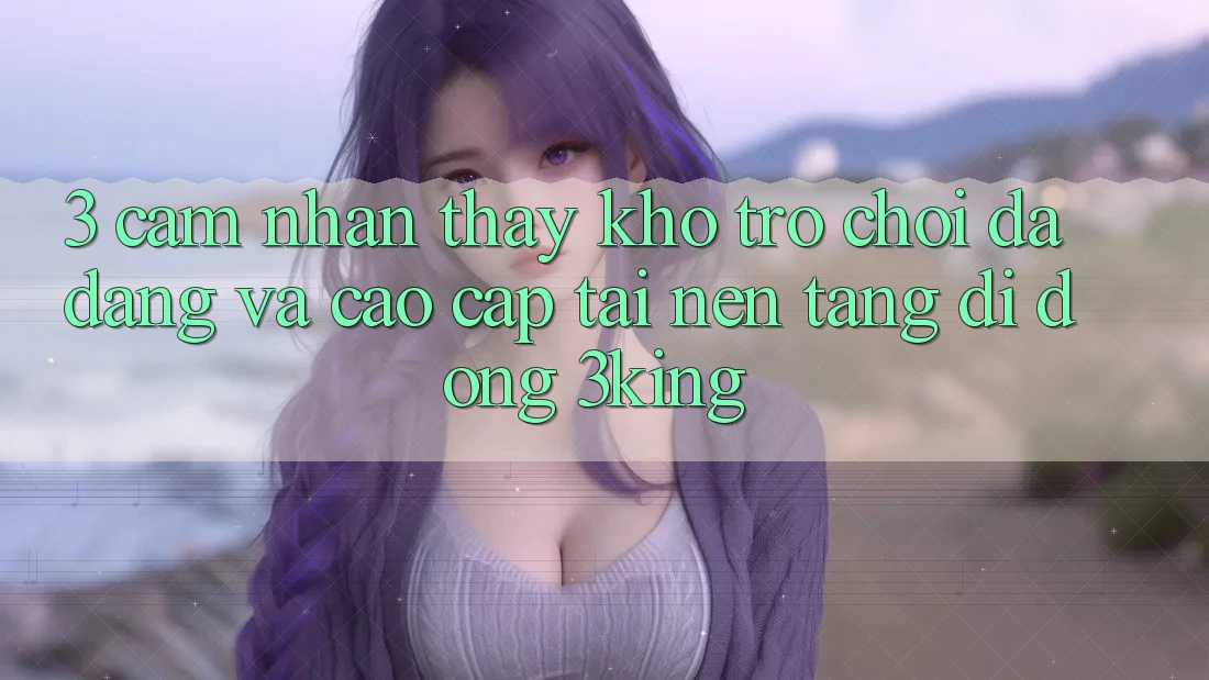 3. Cảm nhận thấy Kho Trò chơi Đa Dạng Và Cao cấp Tại Nền tảng di động 3king