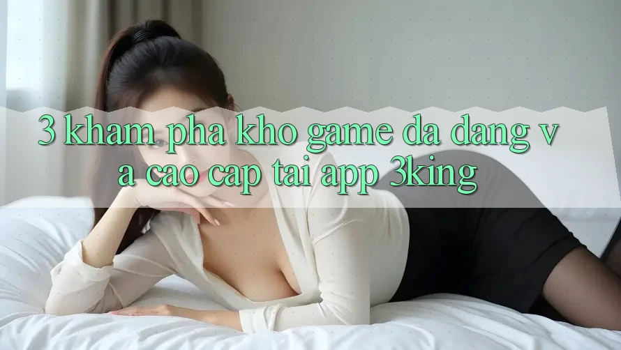 3. Khám Phá Kho Game Đa Dạng Và Cao cấp Tại App 3king 3. Khám Phá Kho Game Đa Dạng Và Cao cấp Tại App 3king
