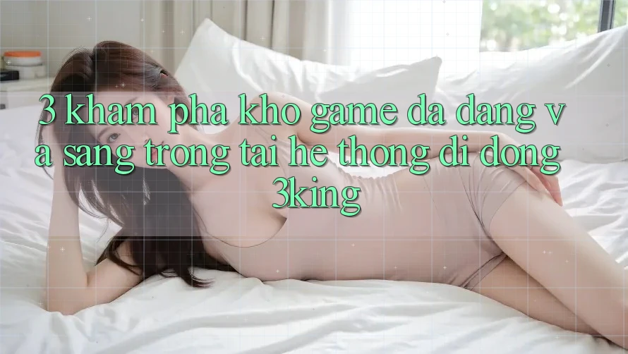 3. Khám Phá Kho Game Đa Dạng Và Sang trọng Tại Hệ thống di động 3king 3. Khám Phá Kho Game Đa Dạng Và Sang trọng Tại Hệ thống di động 3king
