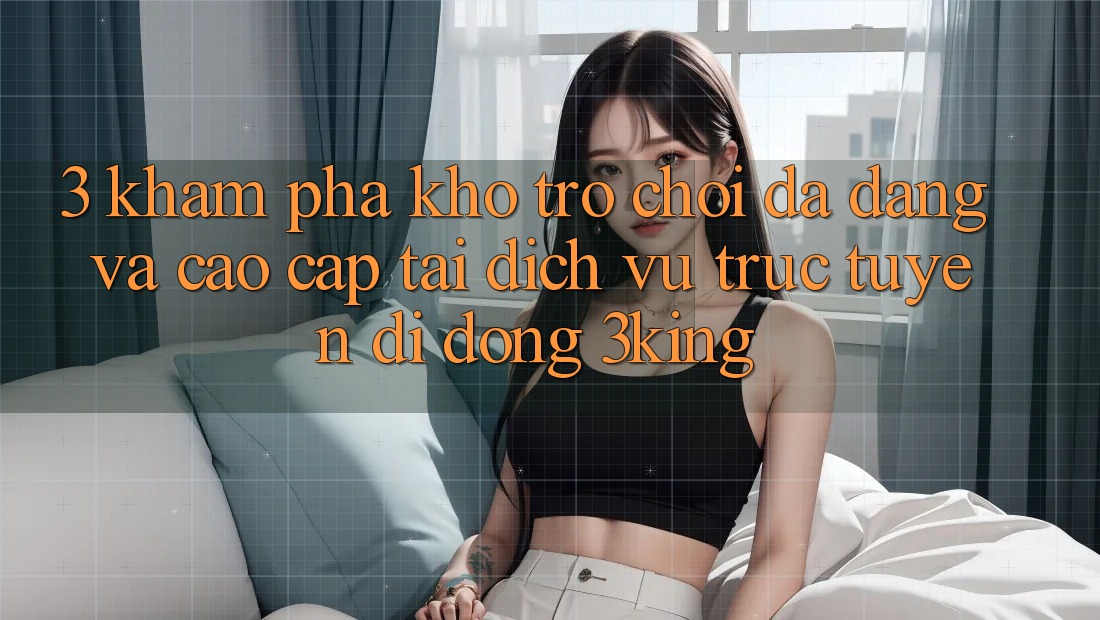 3. Khám Phá Kho Trò chơi Đa Dạng Và Cao cấp Tại Dịch vụ trực tuyến di động 3king