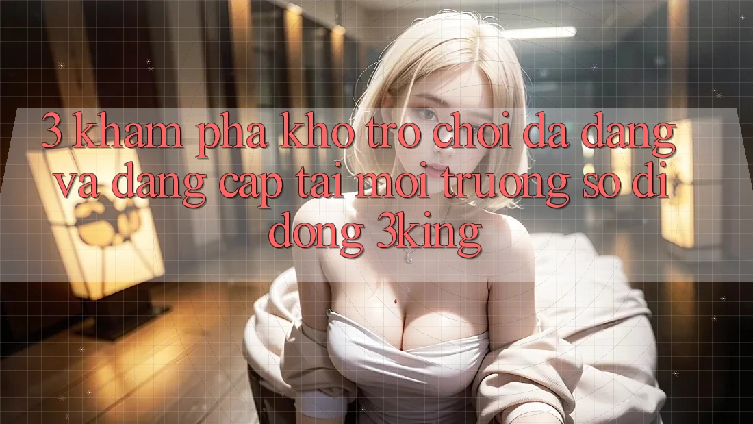 3. Khám Phá Kho Trò chơi Đa Dạng Và Đẳng Cấp Tại Môi trường số di động 3king