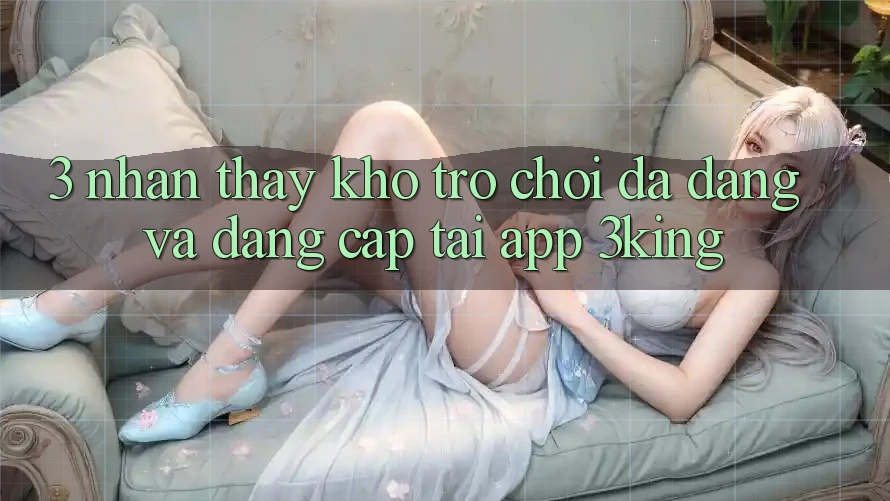 3. Nhận thấy Kho Trò chơi Đa Dạng Và Đẳng Cấp Tại App 3king