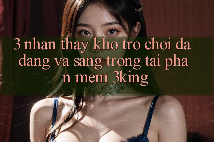 3. Nhận thấy Kho Trò chơi Đa Dạng Và Sang trọng Tại Phần mềm 3king 3. Nhận thấy Kho Trò chơi Đa Dạng Và Sang trọng Tại Phần mềm 3king