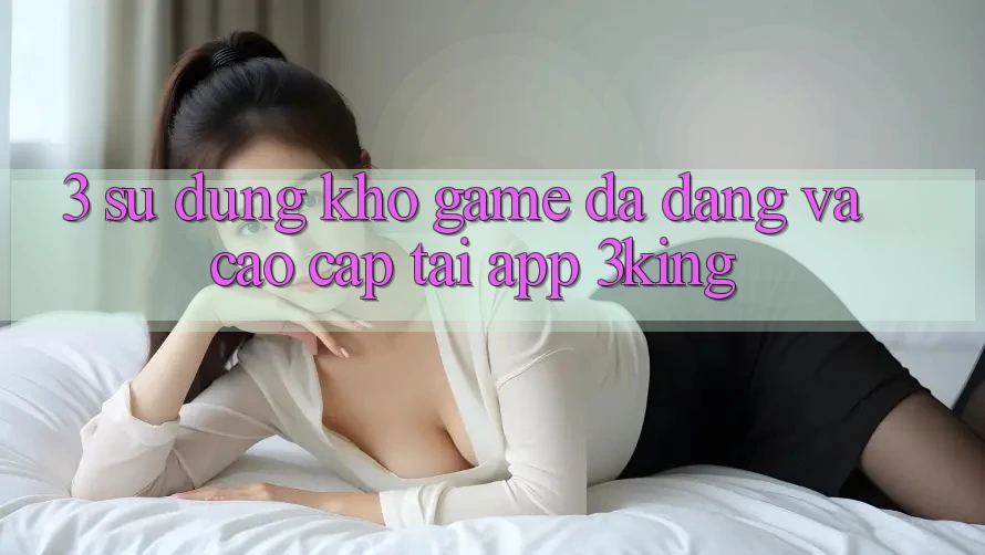 3. Sử dụng Kho Game Đa Dạng Và Cao cấp Tại App 3king 3. Sử dụng Kho Game Đa Dạng Và Cao cấp Tại App 3king