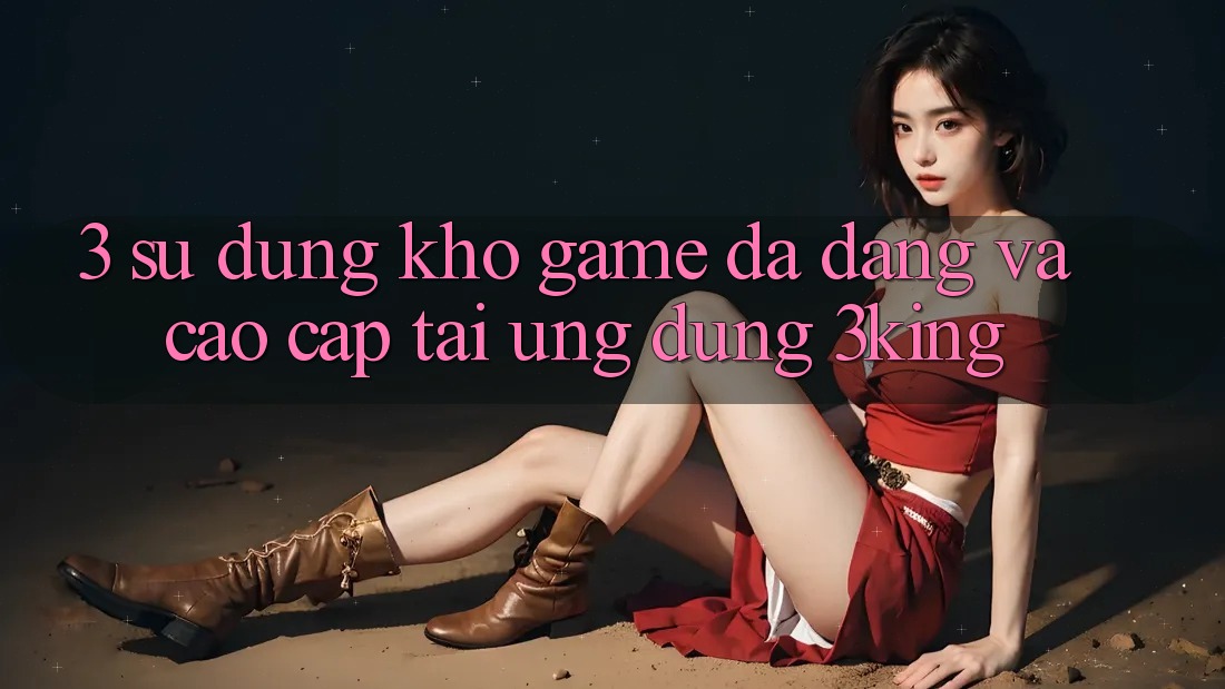 3. Sử dụng Kho Game Đa Dạng Và Cao cấp Tại Ứng dụng 3king