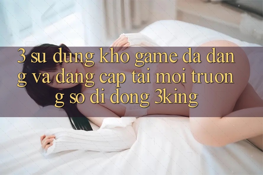 3. Sử dụng Kho Game Đa Dạng Và Đẳng Cấp Tại Môi trường số di động 3king 3. Sử dụng Kho Game Đa Dạng Và Đẳng Cấp Tại Môi trường số di động 3king