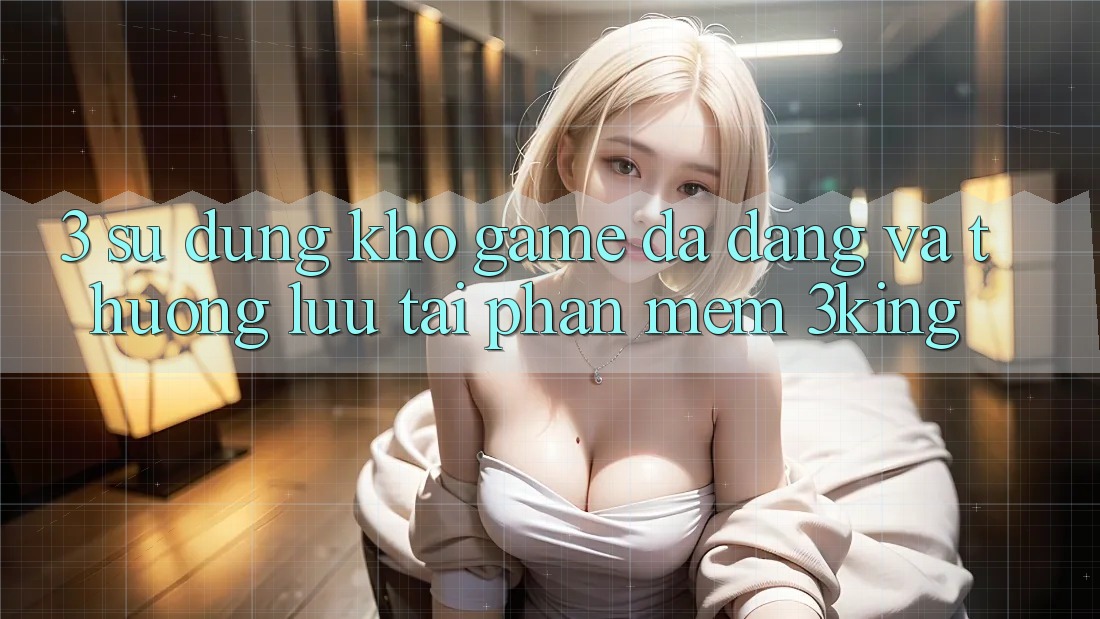 3. Sử dụng Kho Game Đa Dạng Và Thượng lưu Tại Phần mềm 3king 3. Sử dụng Kho Game Đa Dạng Và Thượng lưu Tại Phần mềm 3king