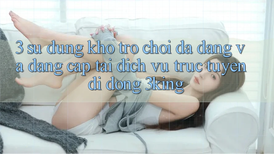 3. Sử dụng Kho Trò chơi Đa Dạng Và Đẳng Cấp Tại Dịch vụ trực tuyến di động 3king 3. Sử dụng Kho Trò chơi Đa Dạng Và Đẳng Cấp Tại Dịch vụ trực tuyến di động 3king