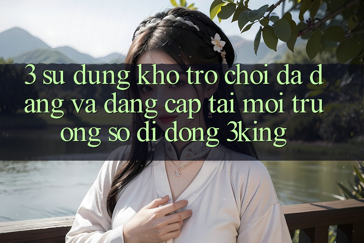 3. Sử dụng Kho Trò chơi Đa Dạng Và Đẳng Cấp Tại Môi trường số di động 3king 3. Sử dụng Kho Trò chơi Đa Dạng Và Đẳng Cấp Tại Môi trường số di động 3king