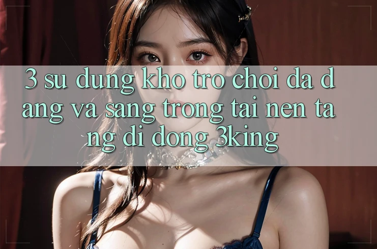 3. Sử dụng Kho Trò chơi Đa Dạng Và Sang trọng Tại Nền tảng di động 3king 3. Sử dụng Kho Trò chơi Đa Dạng Và Sang trọng Tại Nền tảng di động 3king