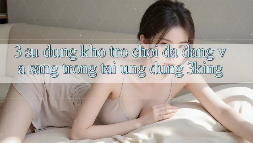 3. Sử dụng Kho Trò chơi Đa Dạng Và Sang trọng Tại Ứng dụng 3king 3. Sử dụng Kho Trò chơi Đa Dạng Và Sang trọng Tại Ứng dụng 3king