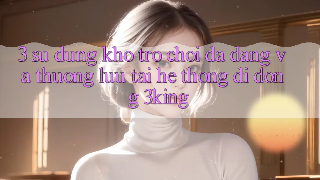 3. Sử dụng Kho Trò chơi Đa Dạng Và Thượng lưu Tại Hệ thống di động 3king