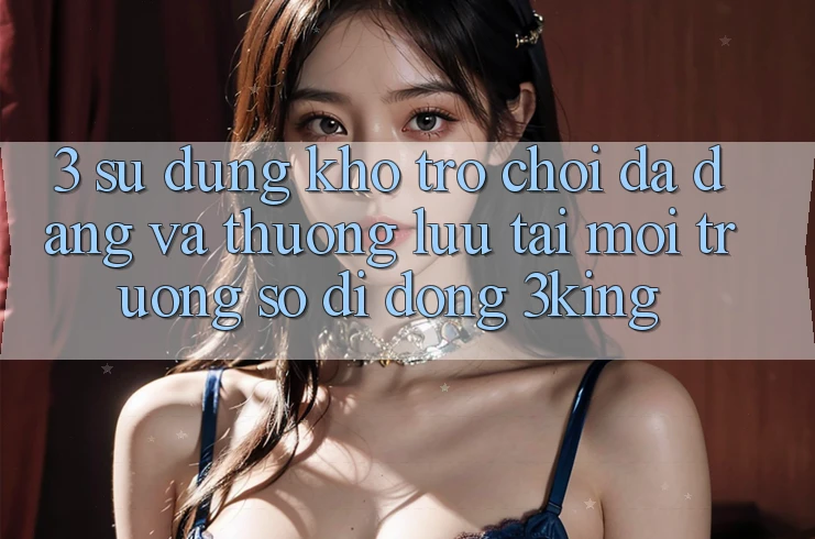 3. Sử dụng Kho Trò chơi Đa Dạng Và Thượng lưu Tại Môi trường số di động 3king 3. Sử dụng Kho Trò chơi Đa Dạng Và Thượng lưu Tại Môi trường số di động 3king