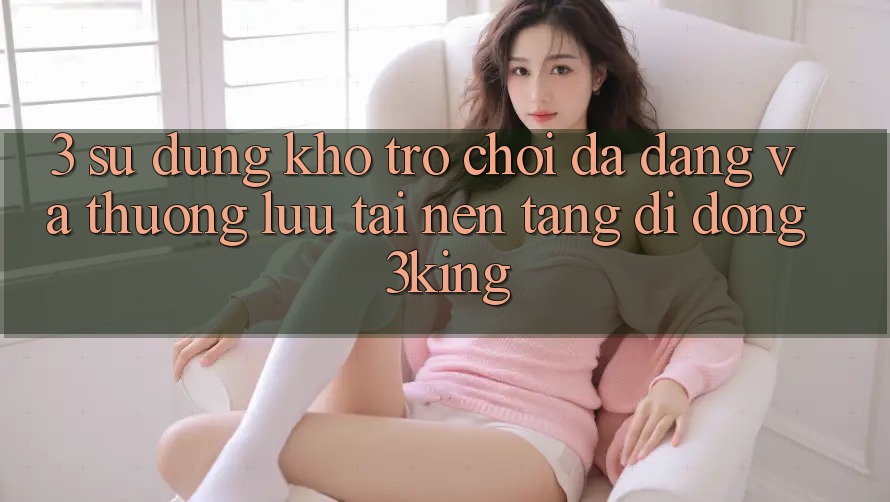 3. Sử dụng Kho Trò chơi Đa Dạng Và Thượng lưu Tại Nền tảng di động 3king 3. Sử dụng Kho Trò chơi Đa Dạng Và Thượng lưu Tại Nền tảng di động 3king