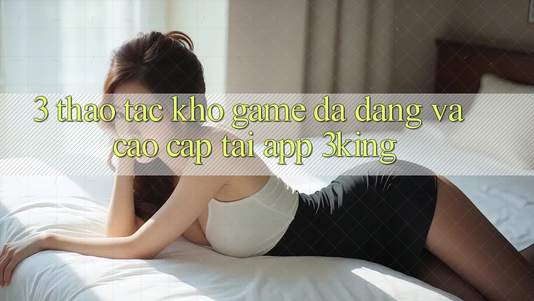 3. Thao tác Kho Game Đa Dạng Và Cao cấp Tại App 3king