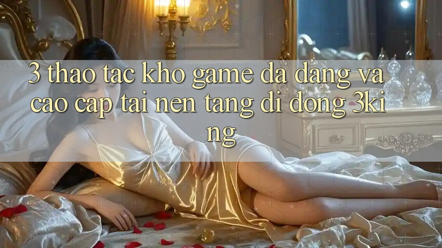 3. Thao tác Kho Game Đa Dạng Và Cao cấp Tại Nền tảng di động 3king 3. Thao tác Kho Game Đa Dạng Và Cao cấp Tại Nền tảng di động 3king