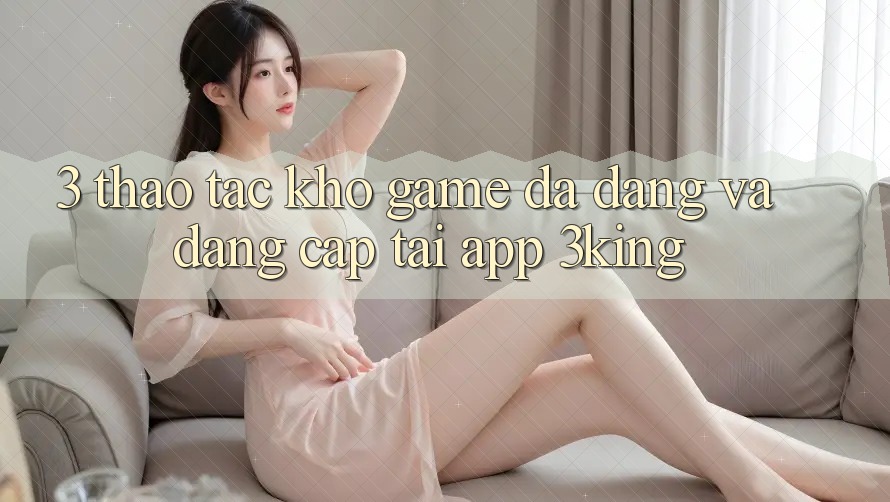 3. Thao tác Kho Game Đa Dạng Và Đẳng cấp Tại App 3king 3. Thao tác Kho Game Đa Dạng Và Đẳng cấp Tại App 3king