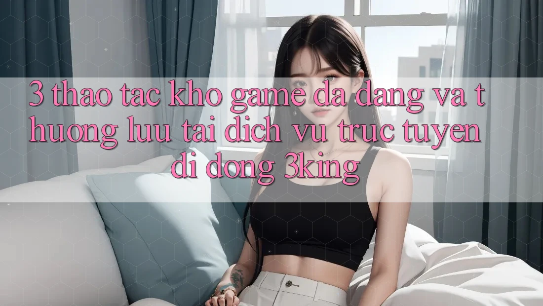 3. Thao tác Kho Game Đa Dạng Và Thượng lưu Tại Dịch vụ trực tuyến di động 3king 3. Thao tác Kho Game Đa Dạng Và Thượng lưu Tại Dịch vụ trực tuyến di động 3king
