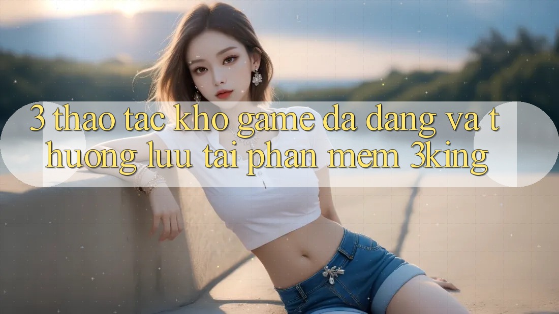3. Thao tác Kho Game Đa Dạng Và Thượng lưu Tại Phần mềm 3king 3. Thao tác Kho Game Đa Dạng Và Thượng lưu Tại Phần mềm 3king