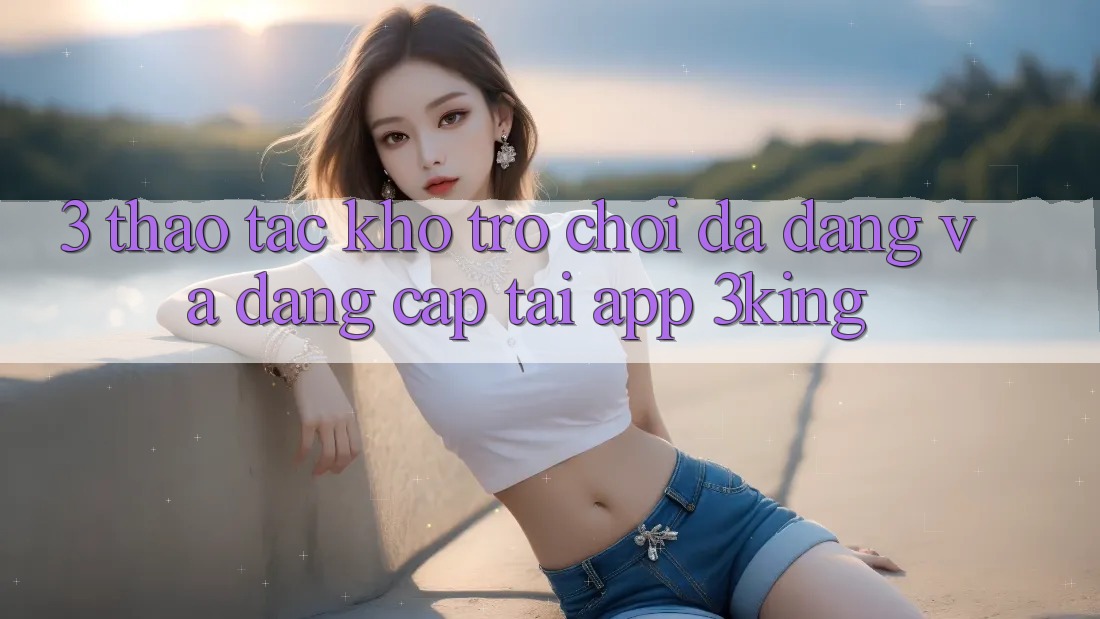 3. Thao tác Kho Trò chơi Đa Dạng Và Đẳng cấp Tại App 3king
