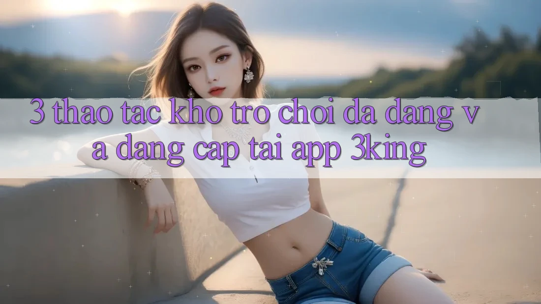 3. Thao tác Kho Trò chơi Đa Dạng Và Đẳng cấp Tại App 3king