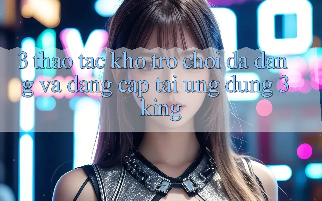 3. Thao tác Kho Trò chơi Đa Dạng Và Đẳng Cấp Tại Ứng dụng 3king 3. Thao tác Kho Trò chơi Đa Dạng Và Đẳng Cấp Tại Ứng dụng 3king