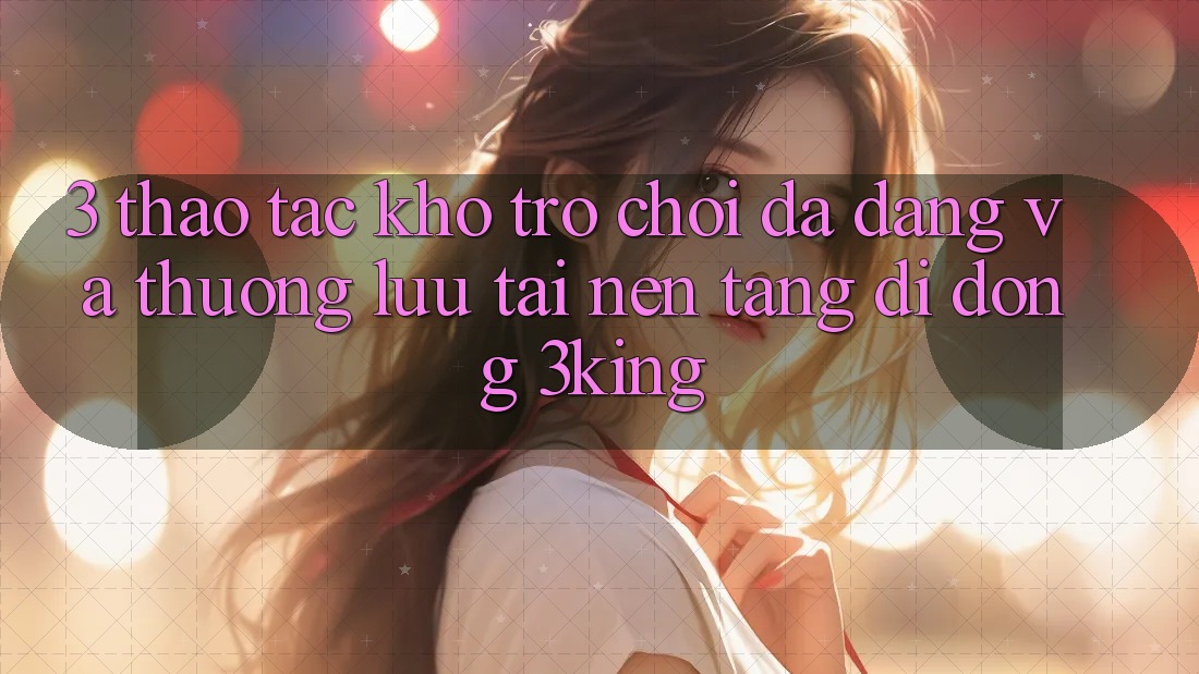 3. Thao tác Kho Trò chơi Đa Dạng Và Thượng lưu Tại Nền tảng di động 3king 3. Thao tác Kho Trò chơi Đa Dạng Và Thượng lưu Tại Nền tảng di động 3king
