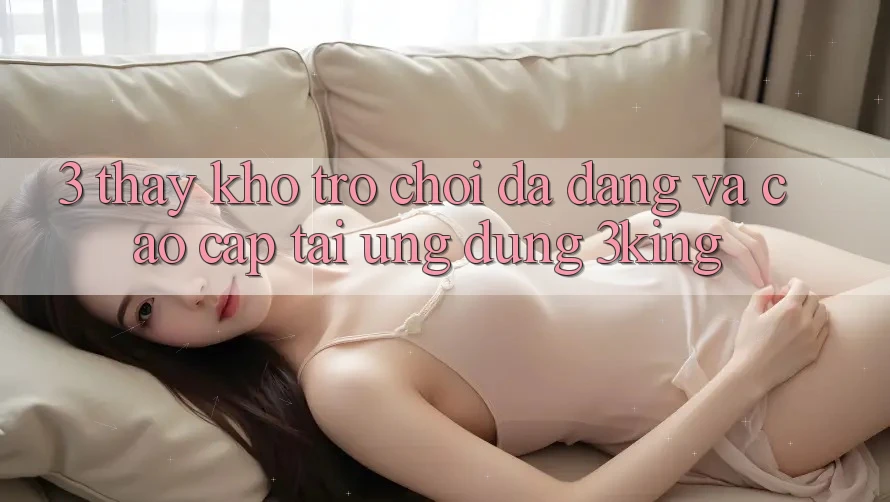 3. Thấy Kho Trò chơi Đa Dạng Và Cao cấp Tại Ứng dụng 3king 3. Thấy Kho Trò chơi Đa Dạng Và Cao cấp Tại Ứng dụng 3king