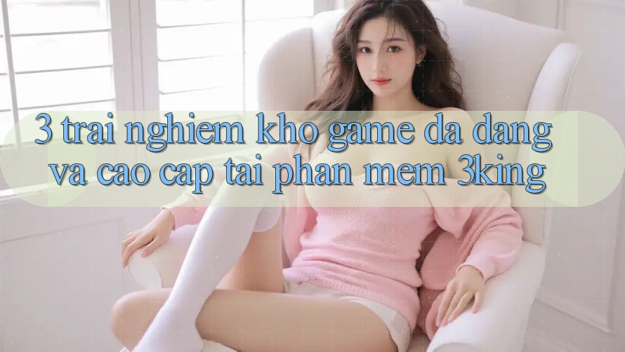 3. Trải nghiệm Kho Game Đa Dạng Và Cao cấp Tại Phần mềm 3king 3. Trải nghiệm Kho Game Đa Dạng Và Cao cấp Tại Phần mềm 3king