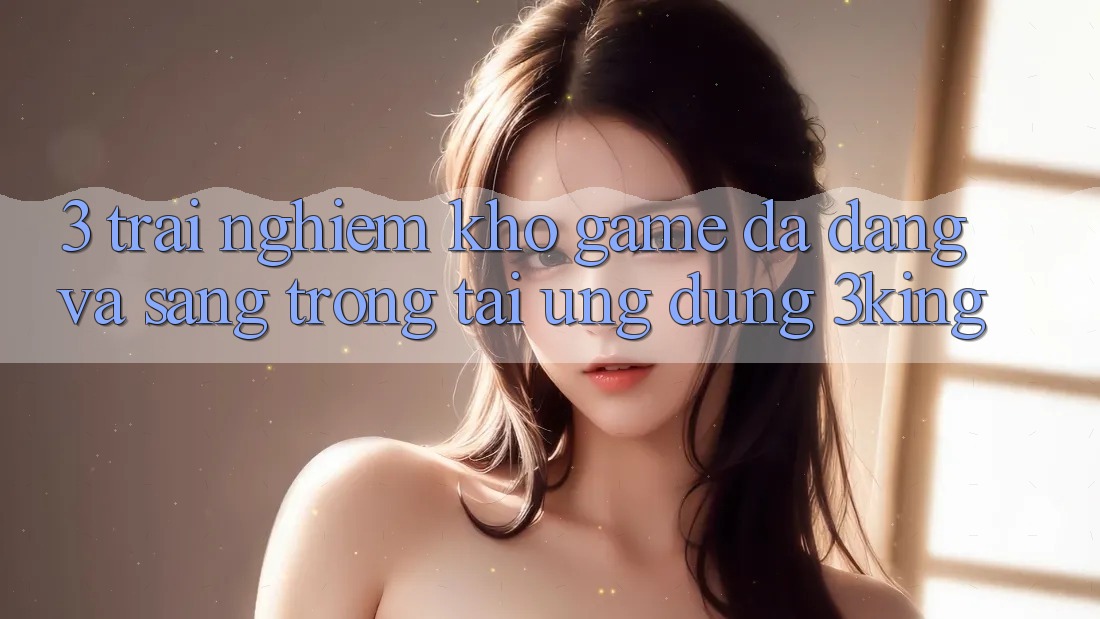 3. Trải nghiệm Kho Game Đa Dạng Và Sang trọng Tại Ứng dụng 3king 3. Trải nghiệm Kho Game Đa Dạng Và Sang trọng Tại Ứng dụng 3king