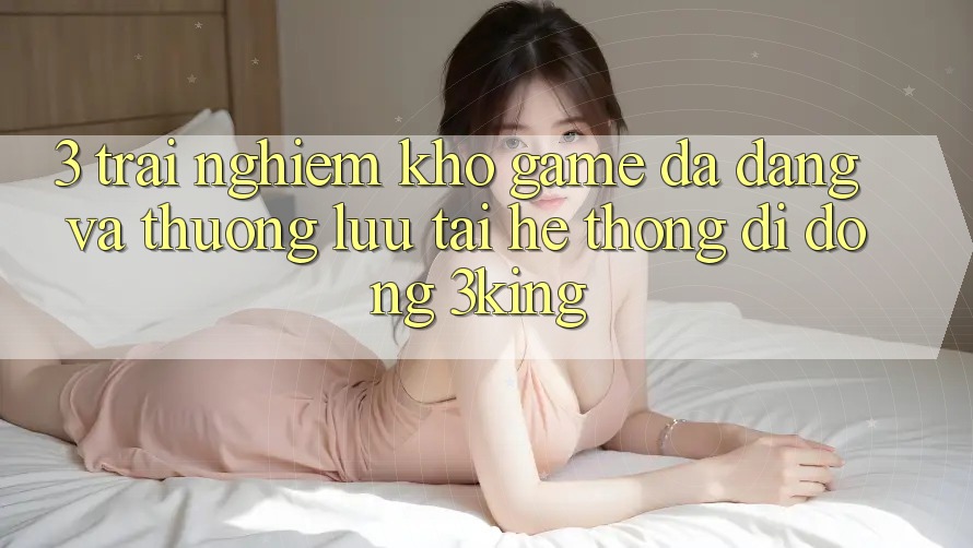 3. Trải nghiệm Kho Game Đa Dạng Và Thượng lưu Tại Hệ thống di động 3king 3. Trải nghiệm Kho Game Đa Dạng Và Thượng lưu Tại Hệ thống di động 3king