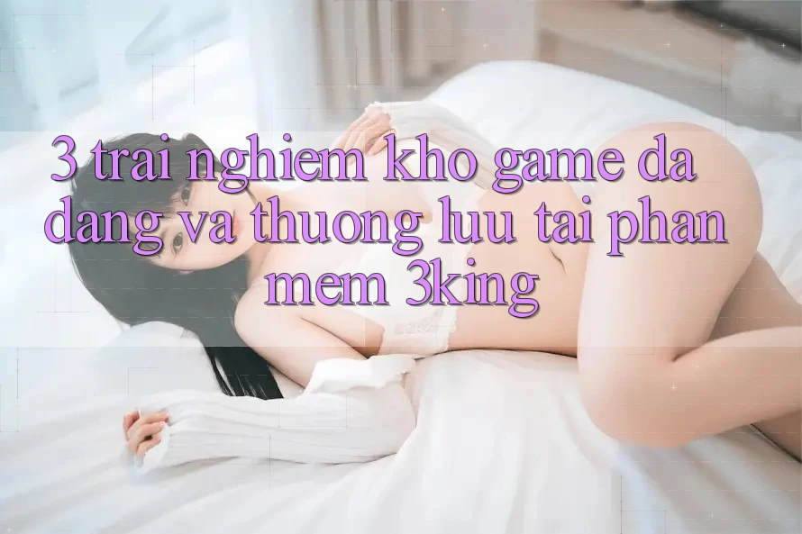 3. Trải nghiệm Kho Game Đa Dạng Và Thượng lưu Tại Phần mềm 3king 3. Trải nghiệm Kho Game Đa Dạng Và Thượng lưu Tại Phần mềm 3king