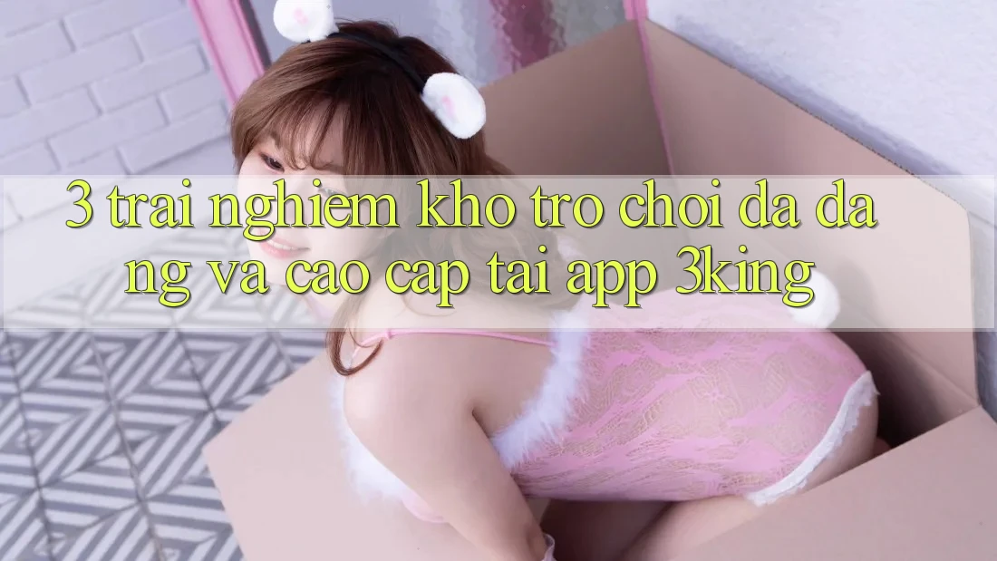 3. Trải nghiệm Kho Trò chơi Đa Dạng Và Cao cấp Tại App 3king